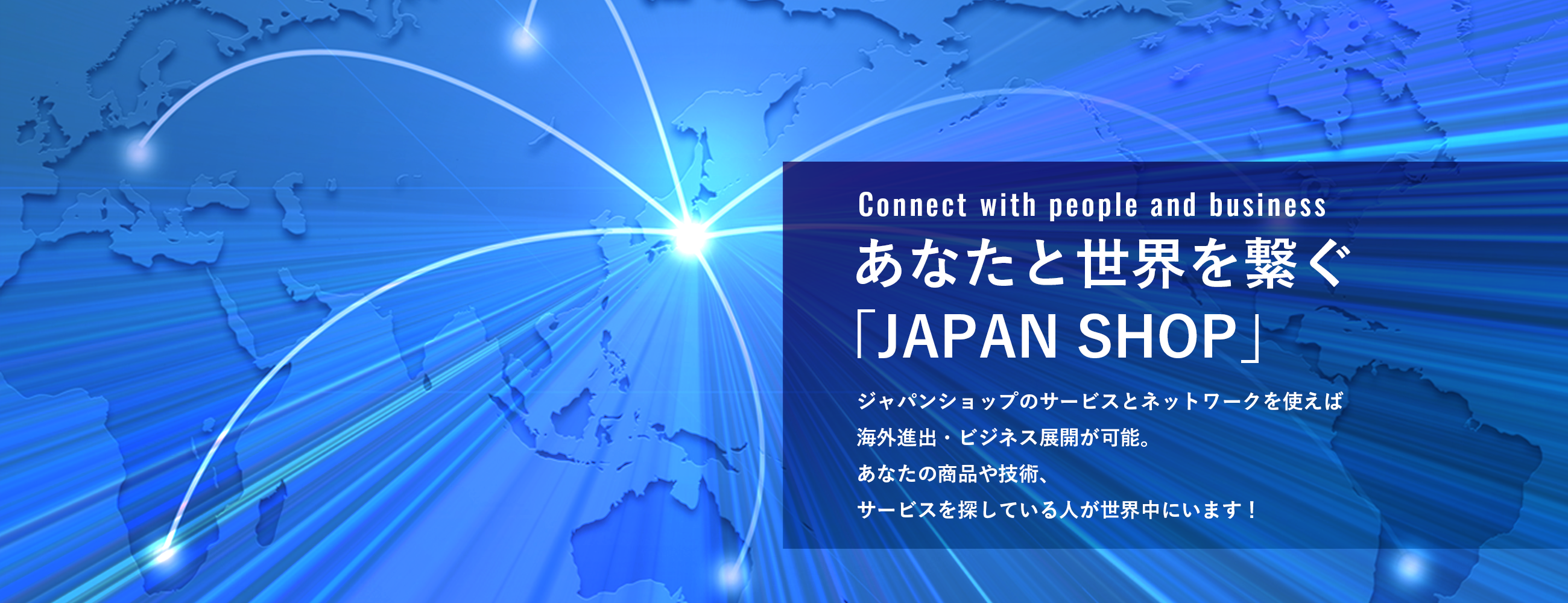 あなたと世界を繋ぐ「JAPAN SHOP」JAPAN SHOPのサービスとネットワークを使えば海外進出・ビジネス展開が可能。あなたの商品や技術、サービスを探している人が世界中にいます！